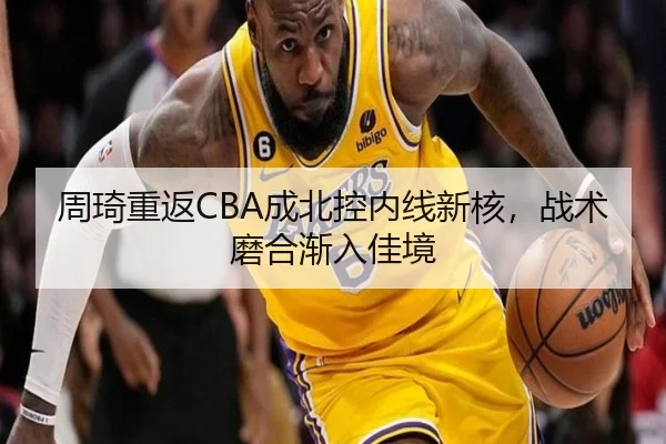 周琦重返CBA成北控内线新核，战术磨合渐入佳境